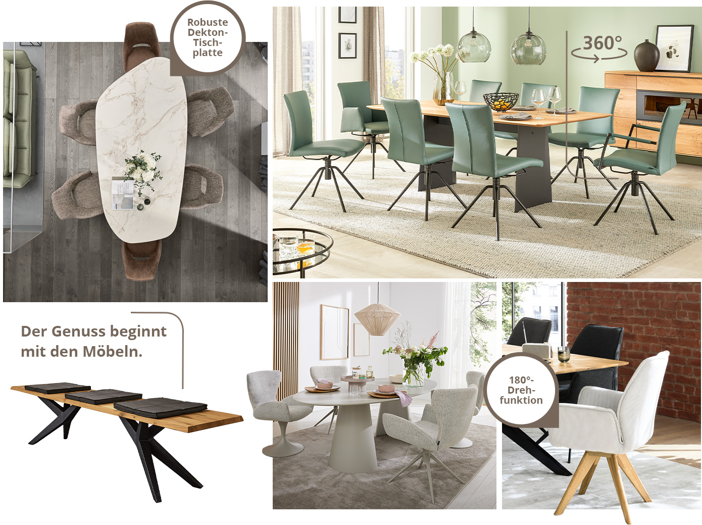 Der Genuss beginnt mit den Möbeln. Collage aus einem Esstisch samt beigen Polsterstühlen und mit Hinweis "Robuste Dekton-Tischplatte", einem Esstisch aus Holz und Metall mit grünen Polsterstühlen in einem Esszimmer, einer Sitzbank aus Holz und Metall mit braunen Sitzkissen, einem seidengrauen Esstisch mit hellgrauen Polsterstühlen, einem cremefarbigen Polsterstuhl, der an einem Esstisch steht mit Hinweis "180 Grad Drehfunktion"