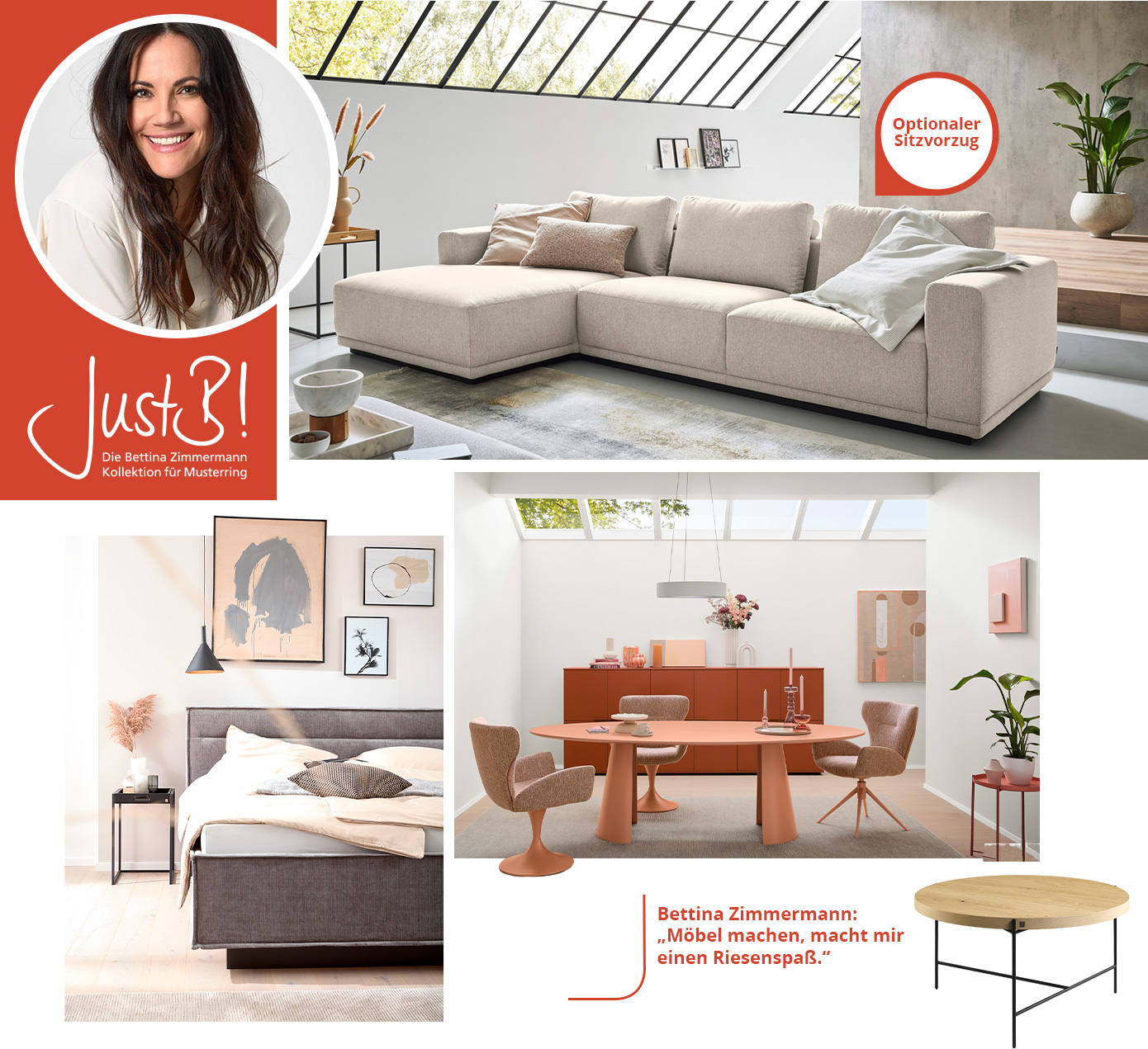 JustB! Die Bettina Zimmermann Kollektion für Musterring. Bettina Zimmermann: "Möbel machen, macht mir einen Riesenspaß." Collage aus cremefarbigem Ecksofa im Wohnzimmer mit Hinweis "Optionaler Sitzvorzug", graues Polsterbett im Schlafzimmer, lachsfarbiger Tisch mit passenden Polsterstühlen in einem Esszimmer mit rostrotem Sideboard, Couchtisch mit runter Tischplatte aus Holz und schwarzem Metallgestell