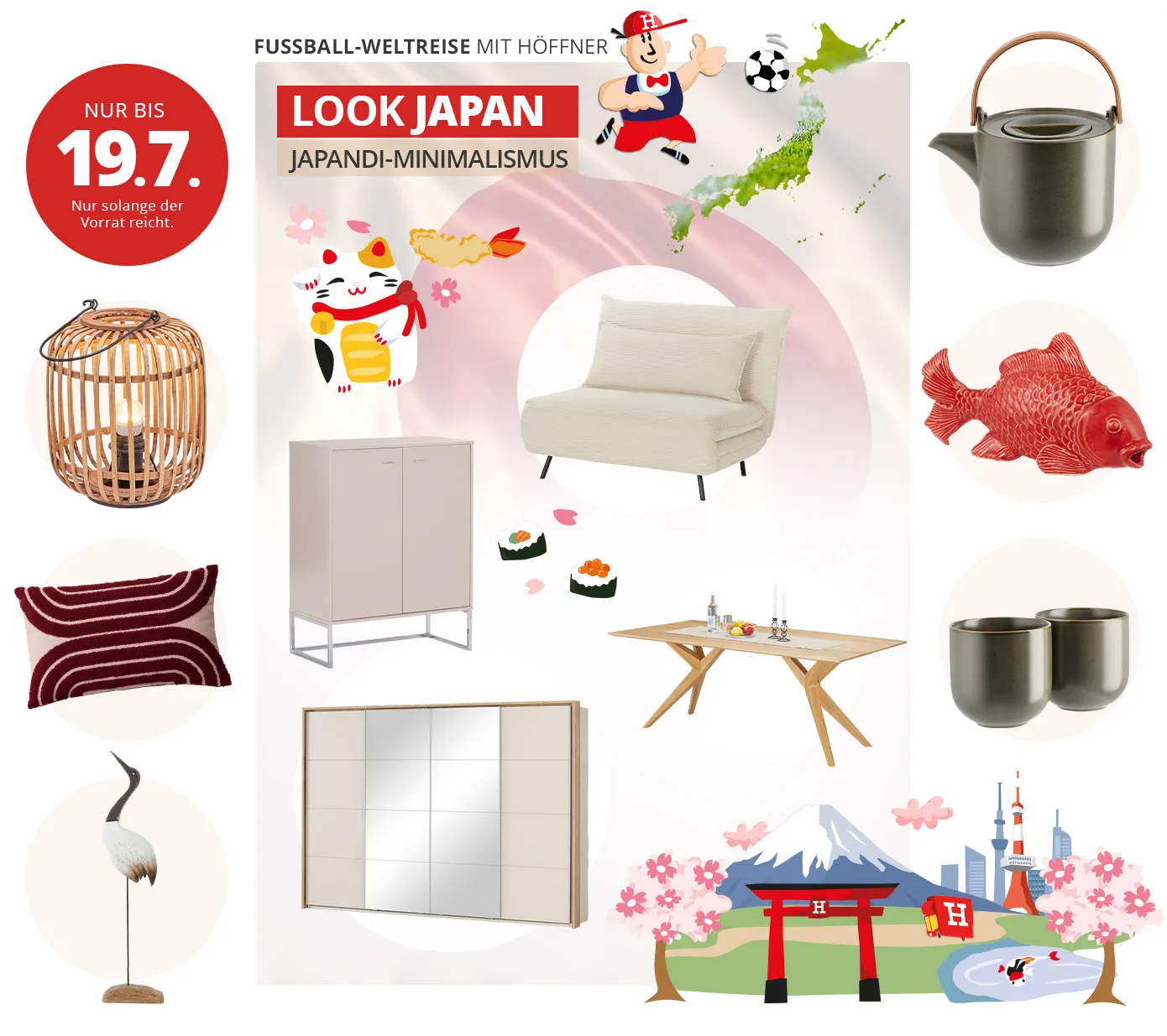 Nur bis 19.7. Nur solange der Vorrat reicht. Fußball-Weltreise mit Höffner. Look Japan. Japandi-Minimalismus. Collage aus Artikeln mit Zeichnungen von Fußball-Höffi, Winkekatze, Sushi und Japan-Illustration. Artikel: Laterne aus Rattan mit schwarzem Metall-Henkel, beiges Kissen mit dunkelrotem Muster, Deko-Reiher in Schwarz-Beige. Cremefarbiger Sessel mit Kissen und schwarzen Füßen, beige Kommode mit Metall-Gestell, Holztisch mit Deko, Kleiderschrank mit 2 Spiegeltüren, 2 beigen Türen und Passepartout in Holzoptik. Grüne Teekanne mit Holzhenkel, roter Karpfen, 2 grüne Teebecher