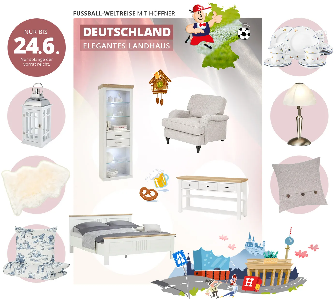 Fußball-Weltreise mit Höffner. Deutschland - Elegantes Landhaus. Nur bis 24.6. Nur solange der Vorrat reicht. Collage aus Produkten und Illustrationen, im Hintergrund die Deutschland-Flagge. Produkte: Weiße Laterne, helles Schaffell, Weiße Bettwäsche mit blauem Landschaftsmuster, Weißes Landhausregal mit 3 Glasböden und 2 Schubladen, beiger voluminöser Sessel, weiße Anrichte im Landhauslook mit Deckplatte in hellem Holz, Doppelbett im Landhauslook in Weiß mit hellen Holzakzenten, Geschirrset Weiß mit Blümchen-Dekor, Tischlampe mit nickelfarbenem Fuß und mattem, weißen Glasschirm, Dekokissen in beige mit 3 braunen Knöpfen. Illustrationen: Deutschland-Karte mit Fußballrasen gefüllt, Fußballspieler mit Höffi-Kappe, Kuckucksuhr, Brezel, Bierkrug, Straße mit Autobahnschild und Höffi LKW, Elbphilharmonier, Neuschwanstein, Brandenburger Tor, berliner Fernsehturm, zwei tanzende Männer.