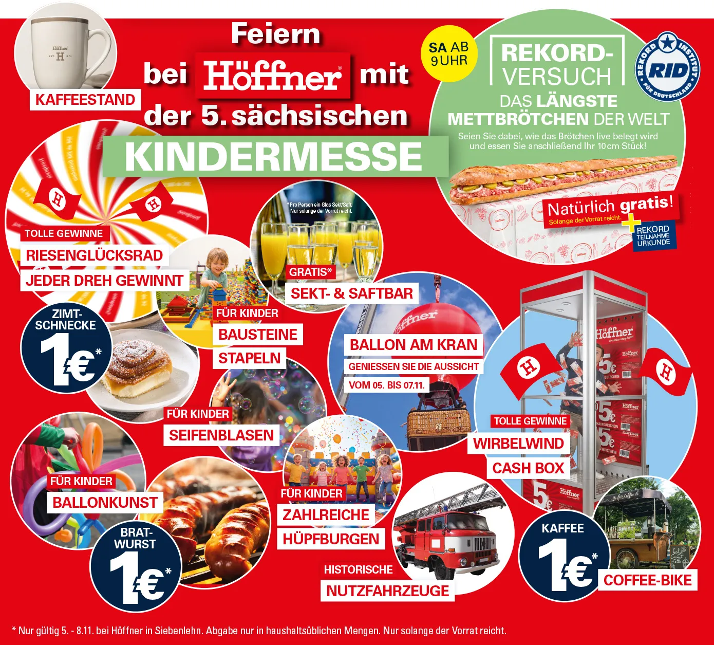 Feiern bei Höffner mit der 5. sächsischen Kindermesse! Samstag ab 9 Uhr Rekordversuch: Das längste Mettbrötchen der Welt. Seien Sie dabei, wie das Brötchen live belegt wird und essen Sie anschließend Ihr 10 cm Stück. Natürlich gratis! Solange der Vorrat reicht + Rekordteilnahme-Urkunde. Außerdem Zimtschnecke, Bratwurst und Kaffee für 1€*. Ballon am Kran: Genießen Sie die Aussicht vom 5. bis 7. 11. Wirbelwind-Cashbox mit tollen Gewinnen. Riesenglücksrad, Bausteine stapeln, Ballonkunst und vieles mehr. * Nur gültig 5. - 8.11. bei Höffner in Siebenlehn. Abgabe nur in haushaltsüblichen Mengen. Nur solange der Vorrat reicht.