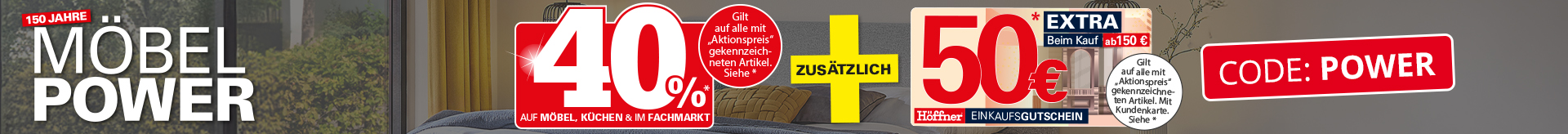 150 Jahre Möbelpower: 40% auf Möbel, Küchen und im Fachmarkt. Gilt auf alle mit "Aktionspreis“ gekennzeichneten Artikel. Siehe *. Plus zusätzlich 50 Euro aber einem Einkaufswert von 150 Euro. In Ihrem Höffner Einrichtungshaus. Siegel: Deutsches Institut für Service-Qualität: 1. Platz Preis/Leistung in der Kategorie Möbelhäuser 2025, Nr.1 beim Preis. 