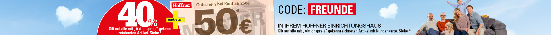 40% auf alle mit "Aktionspreis" gekennzeichneten Artikel. Siehe *. + zusätzlich Gutschein bei Kauf ab 250€: 50€, Gilt auf alle mit "Aktionspreis" gekennzeichneten Artikel mit Kundenkarte. Siehe * ...und mehr! In Ihrem Höffner Einrichtungshaus. Gilt auf alle mit "Aktionspreis" gekennzeichneten Artikel mit Kundenkarte. Siehe *. Online mit Code: Freunde