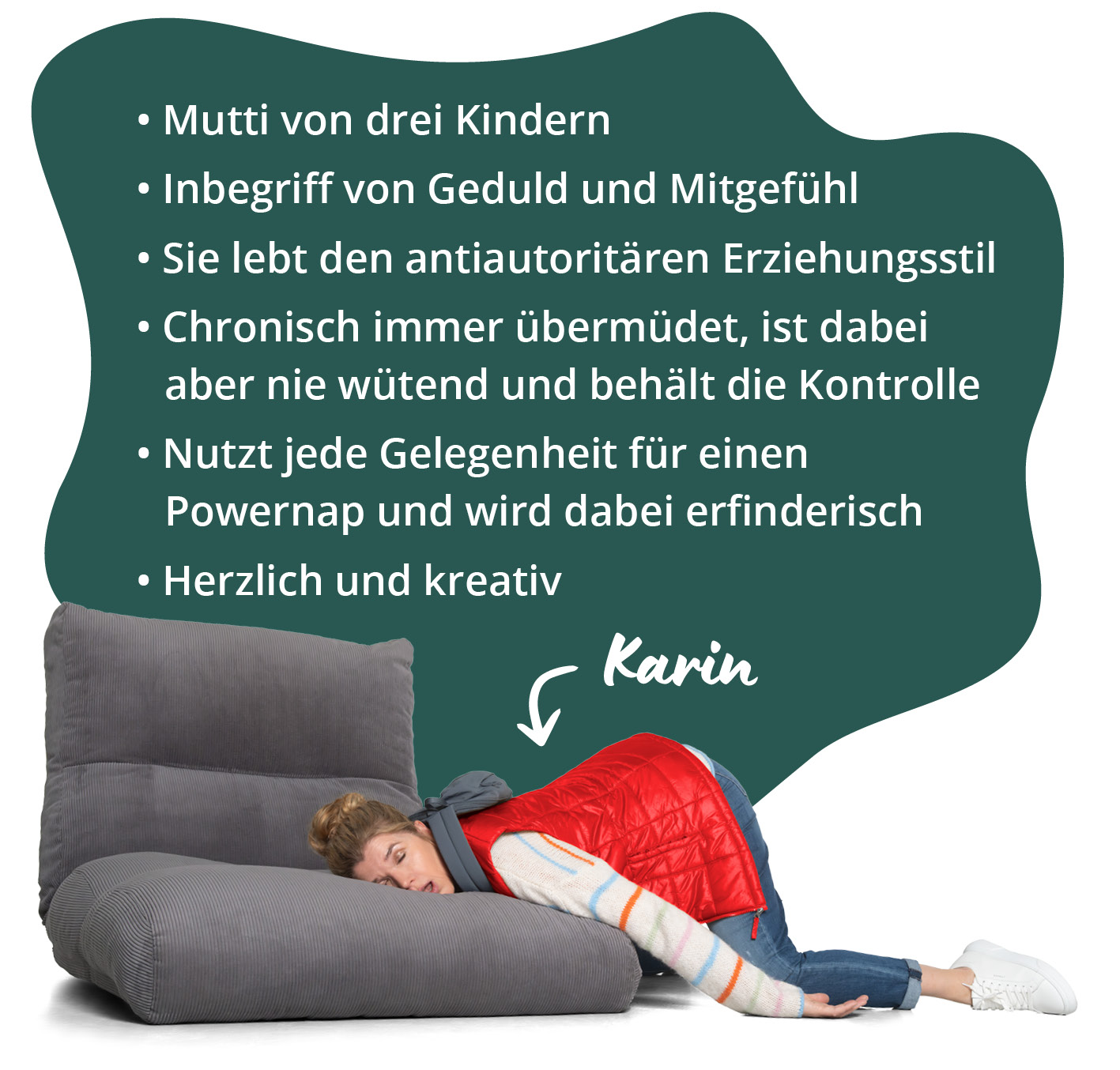Steckbrief von Karin: Mutti von drei Kindern, Inbegriff von Geduld und Mitgefühl, Sie lebt den antiautoritären Erziehungsstil, Chronisch immer übermüdet, ist dabei aber nie wütend und behält die Kontrolle, Nutzt jede Gelegenheit für einen Powernap und wird dabei erfinderisch, Herzlich und kreativ