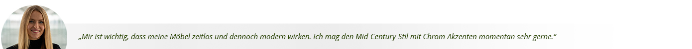 Zitat von Nadja: Mir ist wichtig, dass meine Möbel zeitlos und dennoch modern wirken. Ich mag den Mid-Century-Stil mit Chrom-Akzenten momentan sehr gerne.