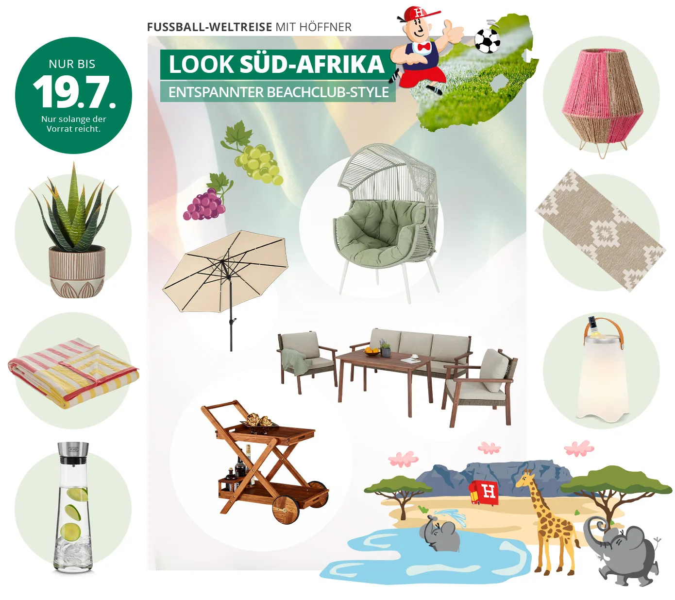 Fußball-Weltreise mit Höffner. Look Süd-Afrika - Entspannter Beachclub-Style. Nur bis 19.7. Nur solange der Vorrat reicht. Collage aus Produkten und Illustrationen, im Hintergrund die süd-afrikanische Flagge. Produkte: Blumentopf mit Muster in Creme und Terra, Plaid mit rosa und gelben Streifen, Wasserkaraffe aus Glas, Sonnenschirm mit schwarzem Gestell und Schirm in Beige, Outdoor-Sessel mit Rope-Bespannung mit hellgrünem Sitzkissen und kleinem Dach, Garten Lounge-Gruppe in dunklem Holz und hellen Sitzkissen, Servierwagen aus dunklem Holz für den Garten, Laterne bespannt mit beigen und pinken Naturfasern, Outdoorteppich in Beige mir hellem Muster, Flaschenkühler mit LED Beleuchtung. Illustrationen: Süd-Afrika Karte mit Fußballrasen gefüllt, Fußballspieler mit Höffi-Kappe, Weintrauben lila und grün, Tafelberg, Savanne mit Bäumen und Höffi LKW, kleiner Elefant im Wasser, Giraffe und großer Elefant neben einer Wasserstelle